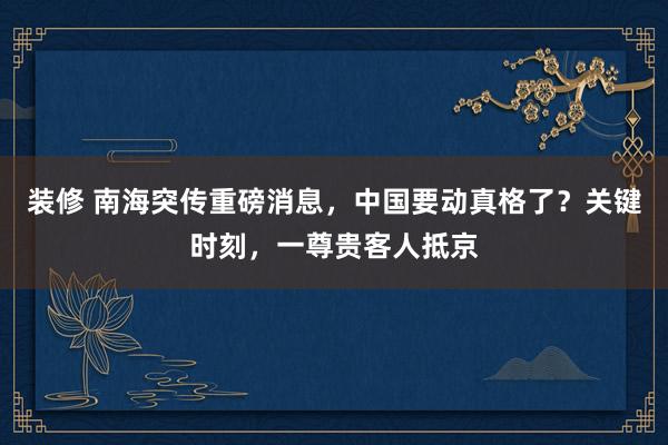 装修 南海突传重磅消息，中国要动真格了？关键时刻，一尊贵客人